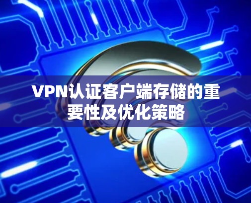 VPN认证客户端存储的重要性及优化策略 VPN认证客户端存储的重要性及优化策略