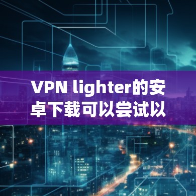 VPN lighter的安卓下载可以尝试以下几种轻量级软件 VPN lighter的安卓下载可以尝试以下几种轻量级软件