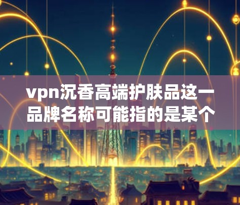 vpn沉香高端护肤品这一品牌名称可能指的是某个高端护肤品牌,具体信息可能需要确认。如果你指的是某个特定品牌的高端护肤品,以下是一些可能的分析内容 vpn沉香高端护肤品这一品牌名称可能指的是某个高端护肤品牌,具体信息可能需要确认。如果你指的是某个特定品牌的高端护肤品,以下是一些可能的分析内容