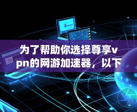 为了帮助你选择尊享vpn的网游加速器，以下是一些关键点的分析和建议