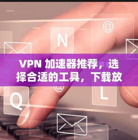 VPN 加速器推荐,选择合适的工具,下载放心 VPN 加速器推荐,选择合适的工具,下载放心