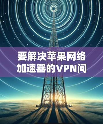 要解决苹果网络加速器的VPN问题,可以按照以下步骤操作 要解决苹果网络加速器的VPN问题,可以按照以下步骤操作