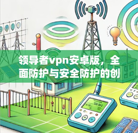 领导者vpn安卓版,全面防护与安全防护的创新解决方案 领导者vpn安卓版,全面防护与安全防护的创新解决方案