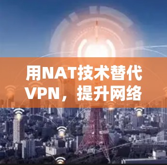 用NAT技术替代VPN，提升网络安全的3个关键步骤
