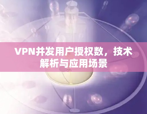 VPN并发用户授权数，技术解析与应用场景