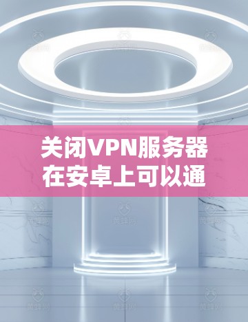 关闭VPN服务器在安卓上可以通过以下步骤进行操作