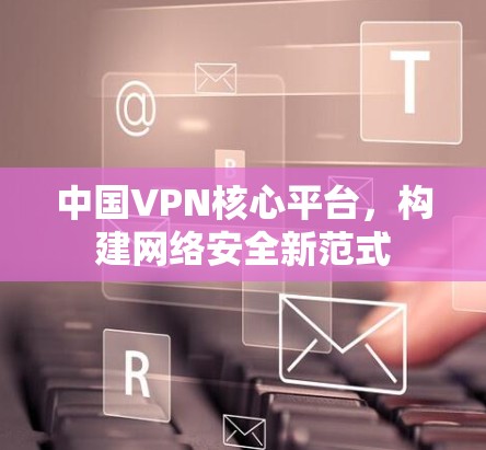 中国VPN核心平台,构建网络安全新范式 中国VPN核心平台,构建网络安全新范式