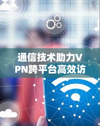 通信技术助力VPN跨平台高效访问 通信技术助力VPN跨平台高效访问