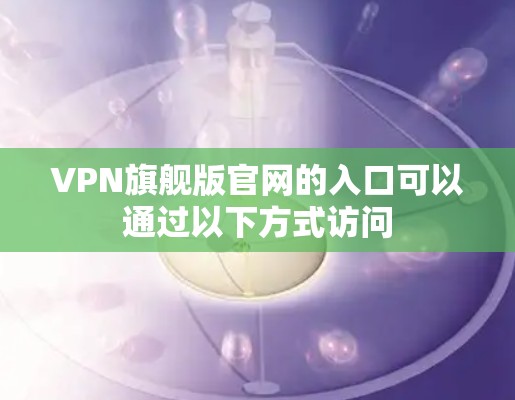 VPN旗舰版官网的入口可以通过以下方式访问 VPN旗舰版官网的入口可以通过以下方式访问