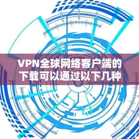 VPN全球网络客户端的下载可以通过以下几种方式进行