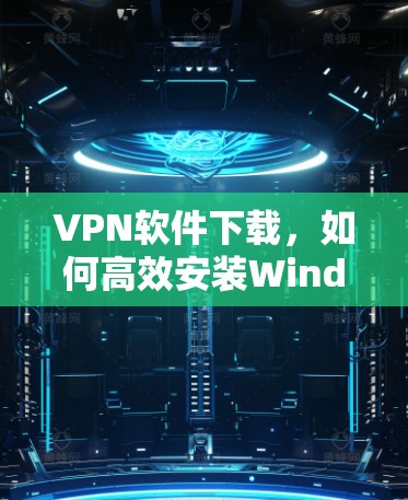 VPN软件下载,如何高效安装Windows版VPN客户端 VPN软件下载,如何高效安装Windows版VPN客户端