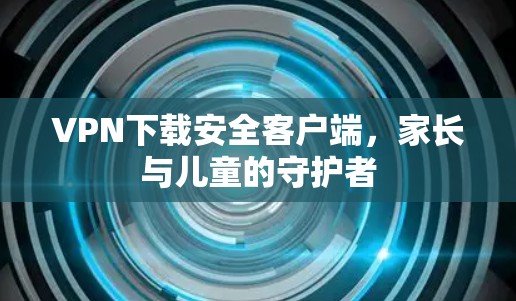 VPN下载安全客户端，家长与儿童的守护者