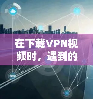 在下载VPN视频时，遇到的问题可能涉及下载速度、软件友好度、安全性和兼容性等多方面因素。以下是一些详细的解决方案