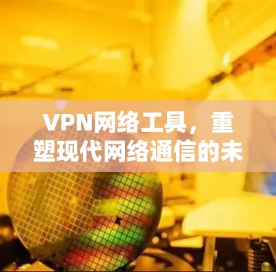 VPN网络工具，重塑现代网络通信的未来
