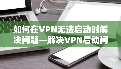 如何在VPN无法启动时解决问题—解决VPN启动问题的全面指南 如何在VPN无法启动时解决问题—解决VPN启动问题的全面指南
