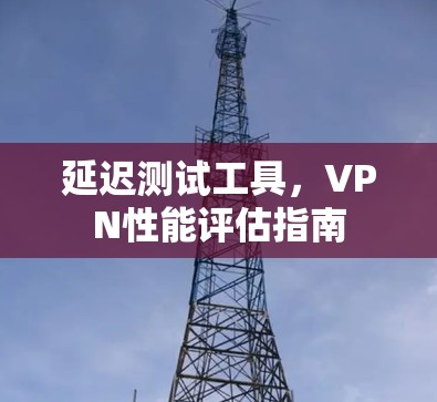 延迟测试工具,VPN性能评估指南