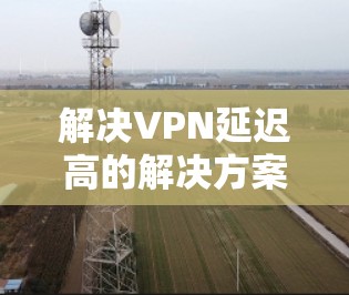解决VPN延迟高的解决方案可以从以下几个方面入手