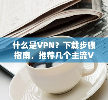 什么是VPN?下载步骤指南,推荐几个主流VPN平台