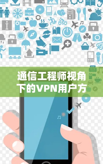 通信工程师视角下的VPN用户方案,技术与服务的深度融合