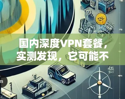 国内深度VPN套餐,实测发现,它可能不是你想象的那样好用